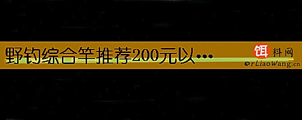 野钓综合竿推荐200元以内有哪些